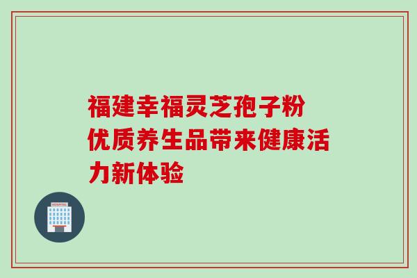福建幸福灵芝孢子粉 优质养生品带来健康活力新体验 福建幸福灵芝孢子粉 优质养生品带来健康活力新体验