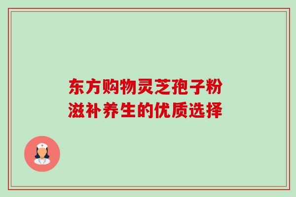 东方购物灵芝孢子粉 滋补养生的优质选择 东方购物灵芝孢子粉 滋补养生的优质选择