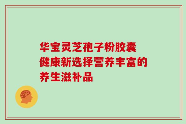 华宝灵芝孢子粉胶囊 健康新选择营养丰富的养生滋补品 华宝灵芝孢子粉胶囊 健康新选择营养丰富的养生滋补品