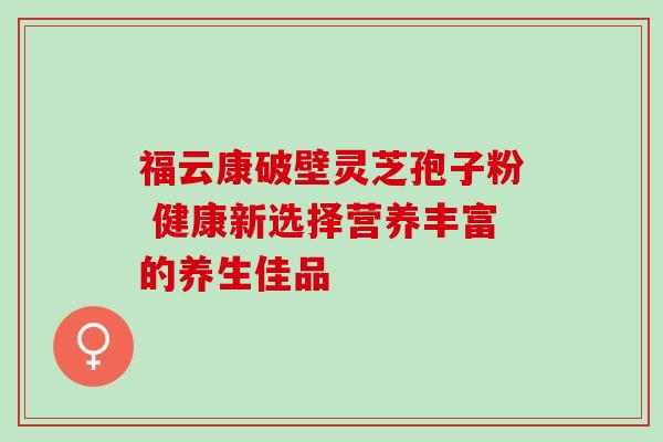 福云康破壁灵芝孢子粉 健康新选择营养丰富的养生佳品