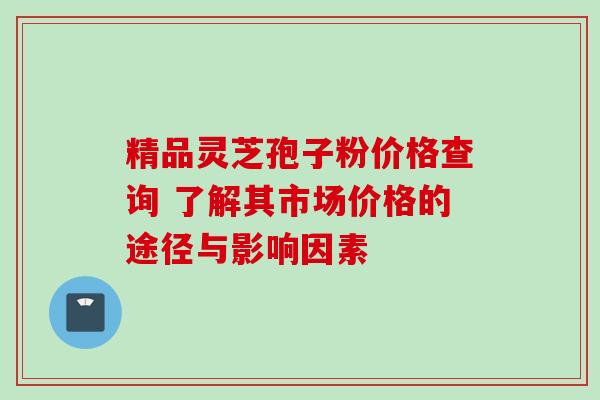 精品灵芝孢子粉价格查询 了解其市场价格的途径与影响因素 精品灵芝孢子粉价格查询 了解其市场价格的途径与影响因素