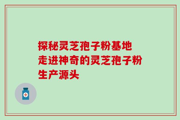 探秘灵芝孢子粉基地 走进神奇的灵芝孢子粉生产源头 探秘灵芝孢子粉基地 走进神奇的灵芝孢子粉生产源头