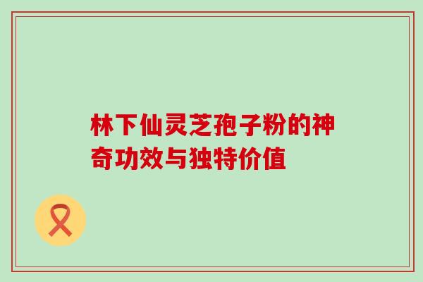 林下仙灵芝孢子粉的神奇功效与独特价值 林下仙灵芝孢子粉的神奇功效与独特价值