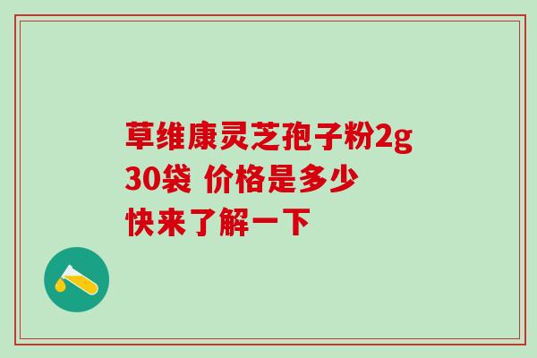 草维康灵芝孢子粉2g30袋 价格是多少 快来了解一下 草维康灵芝孢子粉2g30袋 价格是多少 快来了解一下