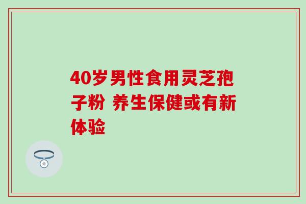 40岁男性食用灵芝孢子粉 养生保健或有新体验 40岁男性食用灵芝孢子粉 养生保健或有新体验