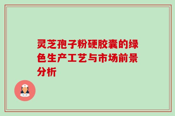 灵芝孢子粉硬胶囊的绿色生产工艺与市场前景分析