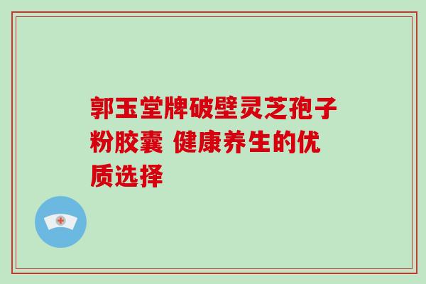 郭玉堂牌破壁灵芝孢子粉胶囊 健康养生的优质选择 郭玉堂牌破壁灵芝孢子粉胶囊 健康养生的优质选择