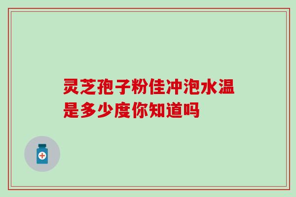灵芝孢子粉佳冲泡水温是多少度你知道吗 灵芝孢子粉佳冲泡水温是多少度你知道吗