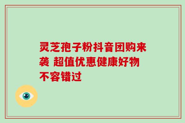 灵芝孢子粉抖音团购来袭 超值优惠健康好物不容错过 灵芝孢子粉抖音团购来袭 超值优惠健康好物不容错过