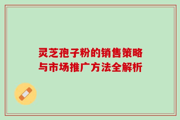 灵芝孢子粉的销售策略与市场推广方法全解析 灵芝孢子粉的销售策略与市场推广方法全解析