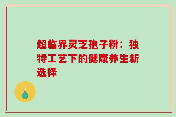超临界灵芝孢子粉：独特工艺下的健康养生新选择