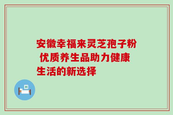 安徽幸福来灵芝孢子粉 优质养生品助力健康生活的新选择