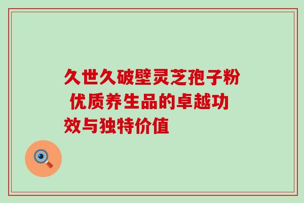 久世久破壁灵芝孢子粉 优质养生品的卓越功效与独特价值 久世久破壁灵芝孢子粉 优质养生品的卓越功效与独特价值