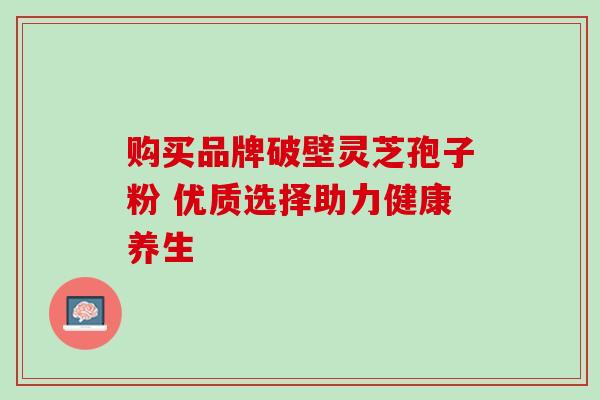购买品牌破壁灵芝孢子粉 优质选择助力健康养生 购买品牌破壁灵芝孢子粉 优质选择助力健康养生