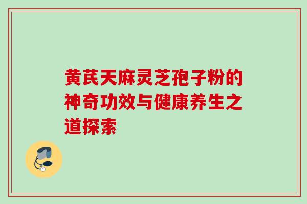 黄芪天麻灵芝孢子粉的神奇功效与健康养生之道探索 黄芪天麻灵芝孢子粉的神奇功效与健康养生之道探索