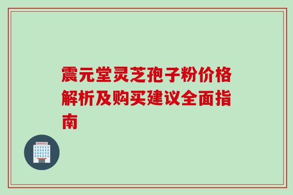 震元堂灵芝孢子粉价格解析及购买建议全面指南 震元堂灵芝孢子粉价格解析及购买建议全面指南