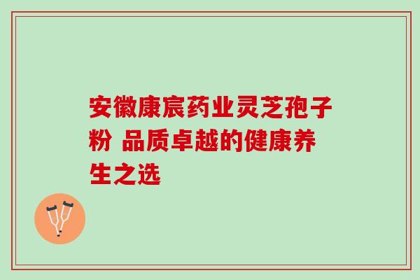 安徽康宸药业灵芝孢子粉 品质卓越的健康养生之选 安徽康宸药业灵芝孢子粉 品质卓越的健康养生之选