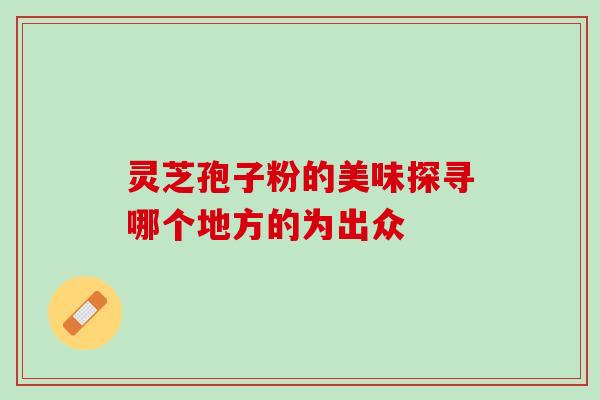 灵芝孢子粉的美味探寻哪个地方的为出众 灵芝孢子粉的美味探寻哪个地方的为出众