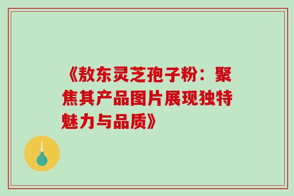 《敖东灵芝孢子粉:聚焦其产品图片展现独特魅力与品质》 《敖东灵芝孢子粉:聚焦其产品图片展现独特魅力与品质》