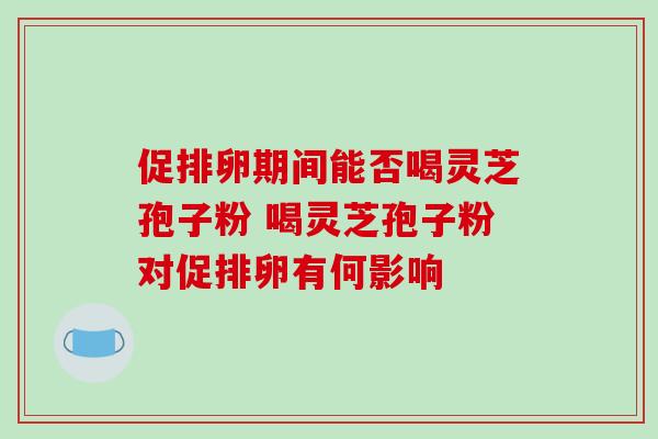 促排卵期间能否喝灵芝孢子粉 喝灵芝孢子粉对促排卵有何影响 促排卵期间能否喝灵芝孢子粉 喝灵芝孢子粉对促排卵有何影响
