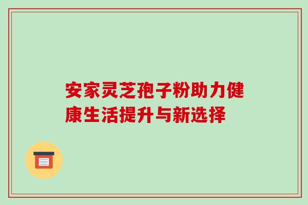 安家灵芝孢子粉助力健康生活提升与新选择 安家灵芝孢子粉助力健康生活提升与新选择