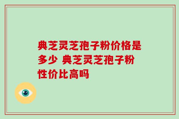 典芝灵芝孢子粉价格是多少 典芝灵芝孢子粉性价比高吗 典芝灵芝孢子粉价格是多少 典芝灵芝孢子粉性价比高吗