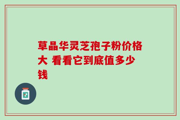 草晶华灵芝孢子粉价格大 看看它到底值多少钱 草晶华灵芝孢子粉价格大 看看它到底值多少钱