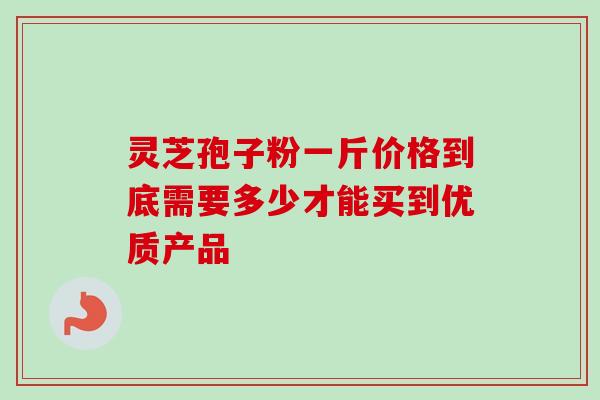 灵芝孢子粉一斤价格到底需要多少才能买到优质产品 灵芝孢子粉一斤价格到底需要多少才能买到优质产品