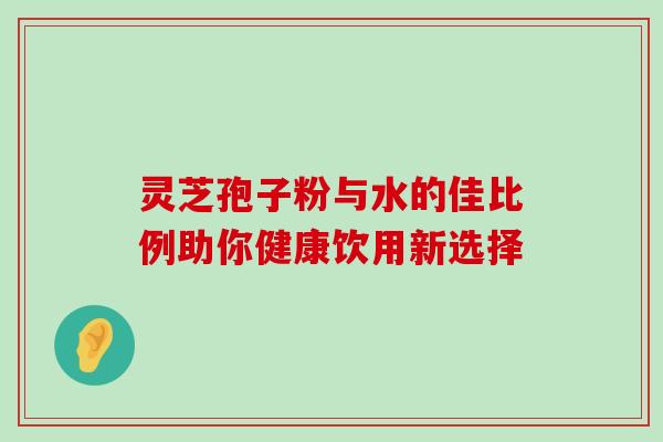 灵芝孢子粉与水的佳比例助你健康饮用新选择 灵芝孢子粉与水的佳比例助你健康饮用新选择