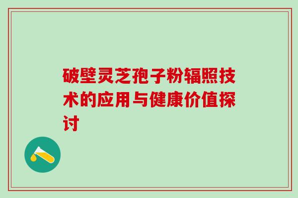 破壁灵芝孢子粉辐照技术的应用与健康价值探讨 破壁灵芝孢子粉辐照技术的应用与健康价值探讨
