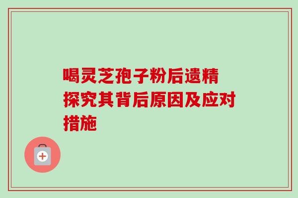 喝灵芝孢子粉后遗精 探究其背后原因及应对措施 喝灵芝孢子粉后遗精 探究其背后原因及应对措施