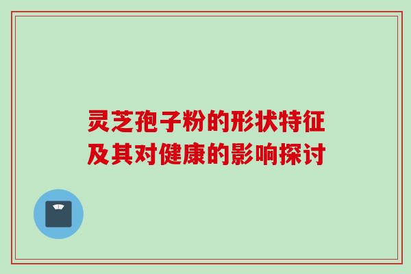 灵芝孢子粉的形状特征及其对健康的影响探讨 灵芝孢子粉的形状特征及其对健康的影响探讨