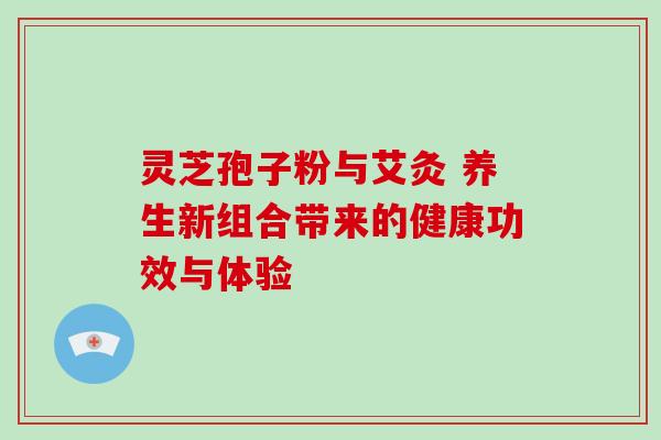 灵芝孢子粉与艾灸 养生新组合带来的健康功效与体验 灵芝孢子粉与艾灸 养生新组合带来的健康功效与体验