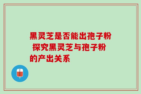 黑灵芝是否能出孢子粉 探究黑灵芝与孢子粉的产出关系 黑灵芝是否能出孢子粉 探究黑灵芝与孢子粉的产出关系