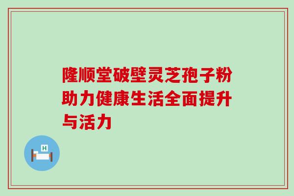 隆顺堂破壁灵芝孢子粉助力健康生活全面提升与活力