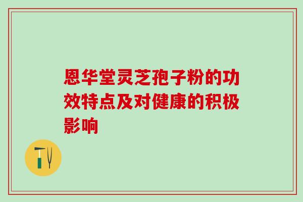 恩华堂灵芝孢子粉的功效特点及对健康的积极影响 恩华堂灵芝孢子粉的功效特点及对健康的积极影响
