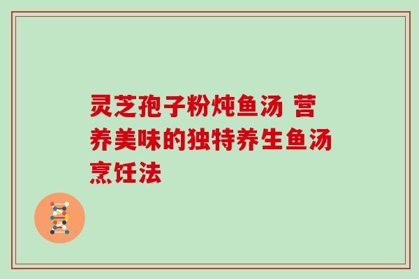 灵芝孢子粉炖鱼汤 营养美味的独特养生鱼汤烹饪法 灵芝孢子粉炖鱼汤 营养美味的独特养生鱼汤烹饪法