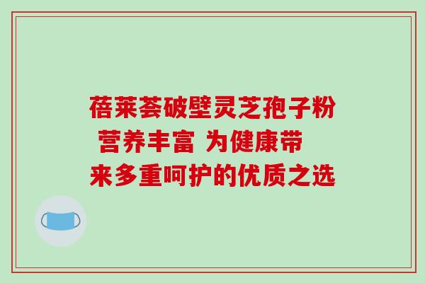 蓓莱荟破壁灵芝孢子粉 营养丰富 为健康带来多重呵护的优质之选 蓓莱荟破壁灵芝孢子粉 营养丰富 为健康带来多重呵护的优质之选