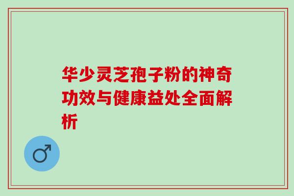 华少灵芝孢子粉的神奇功效与健康益处全面解析 华少灵芝孢子粉的神奇功效与健康益处全面解析