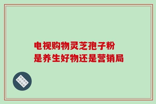电视购物灵芝孢子粉 是养生好物还是营销局 电视购物灵芝孢子粉 是养生好物还是营销局