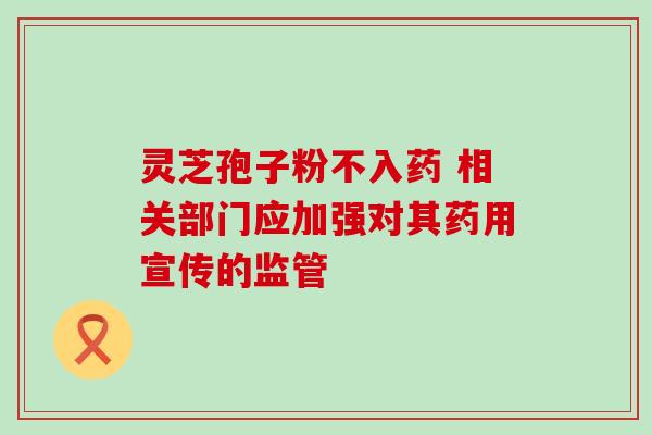 灵芝孢子粉不入药 相关部门应加强对其药用宣传的监管 灵芝孢子粉不入药 相关部门应加强对其药用宣传的监管