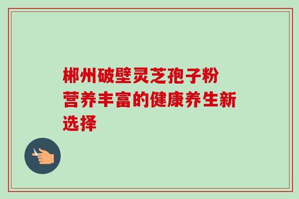 郴州破壁灵芝孢子粉 营养丰富的健康养生新选择 郴州破壁灵芝孢子粉 营养丰富的健康养生新选择