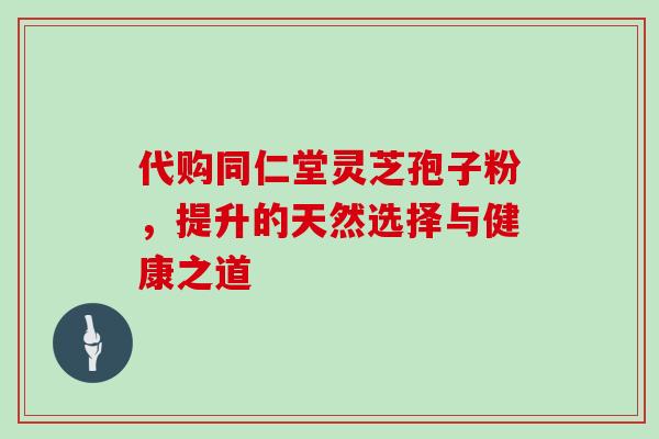 代购同仁堂灵芝孢子粉,提升的天然选择与健康之道 代购同仁堂灵芝孢子粉,提升的天然选择与健康之道