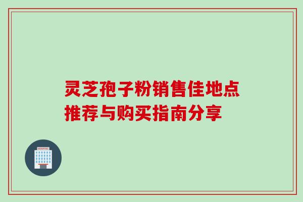 灵芝孢子粉销售佳地点推荐与购买指南分享 灵芝孢子粉销售佳地点推荐与购买指南分享