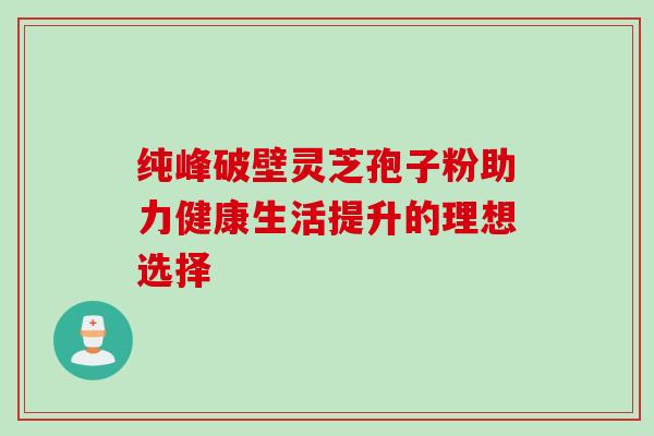 纯峰破壁灵芝孢子粉助力健康生活提升的理想选择 纯峰破壁灵芝孢子粉助力健康生活提升的理想选择