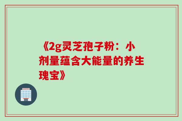 《2g灵芝孢子粉:小剂量蕴含大能量的养生瑰宝》 《2g灵芝孢子粉:小剂量蕴含大能量的养生瑰宝》