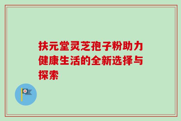 扶元堂灵芝孢子粉助力健康生活的全新选择与探索 扶元堂灵芝孢子粉助力健康生活的全新选择与探索