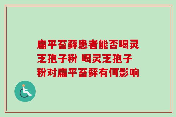 扁平苔藓患者能否喝灵芝孢子粉 喝灵芝孢子粉对扁平苔藓有何影响 扁平苔藓患者能否喝灵芝孢子粉 喝灵芝孢子粉对扁平苔藓有何影响