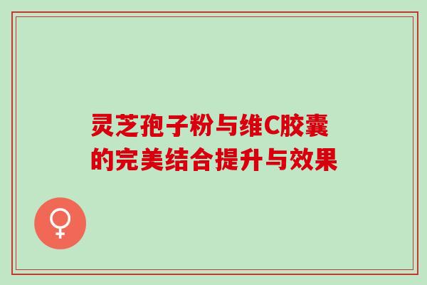 灵芝孢子粉与维C胶囊的完美结合提升与效果 灵芝孢子粉与维C胶囊的完美结合提升与效果