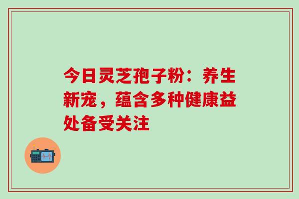 今日灵芝孢子粉:养生新宠,蕴含多种健康益处备受关注 今日灵芝孢子粉:养生新宠,蕴含多种健康益处备受关注